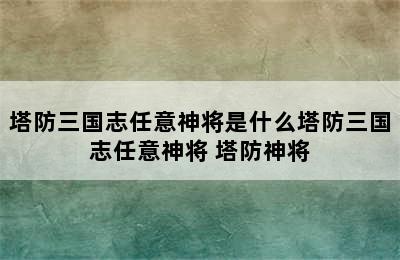 塔防三国志任意神将是什么塔防三国志任意神将 塔防神将